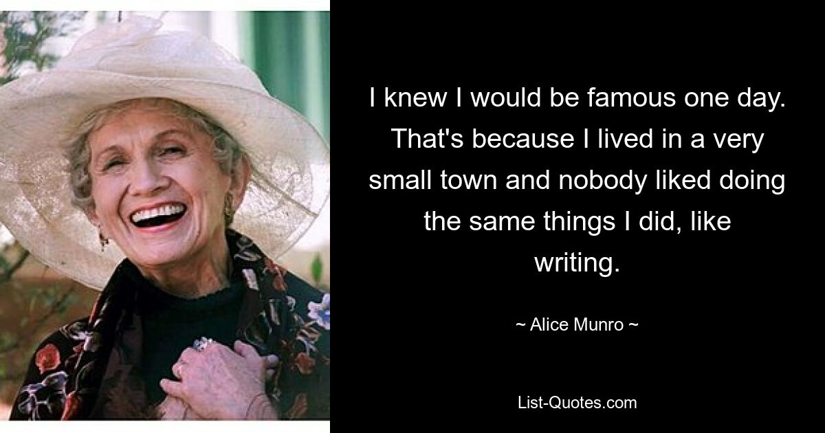 I knew I would be famous one day. That's because I lived in a very small town and nobody liked doing the same things I did, like writing. — © Alice Munro