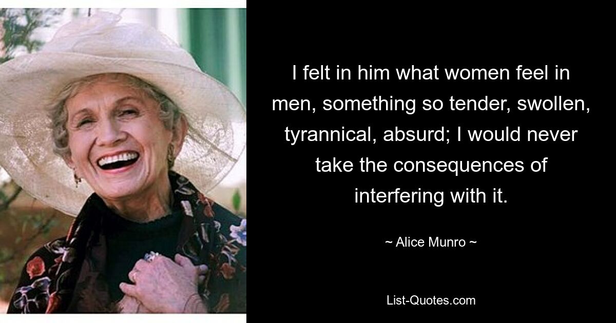 I felt in him what women feel in men, something so tender, swollen, tyrannical, absurd; I would never take the consequences of interfering with it. — © Alice Munro