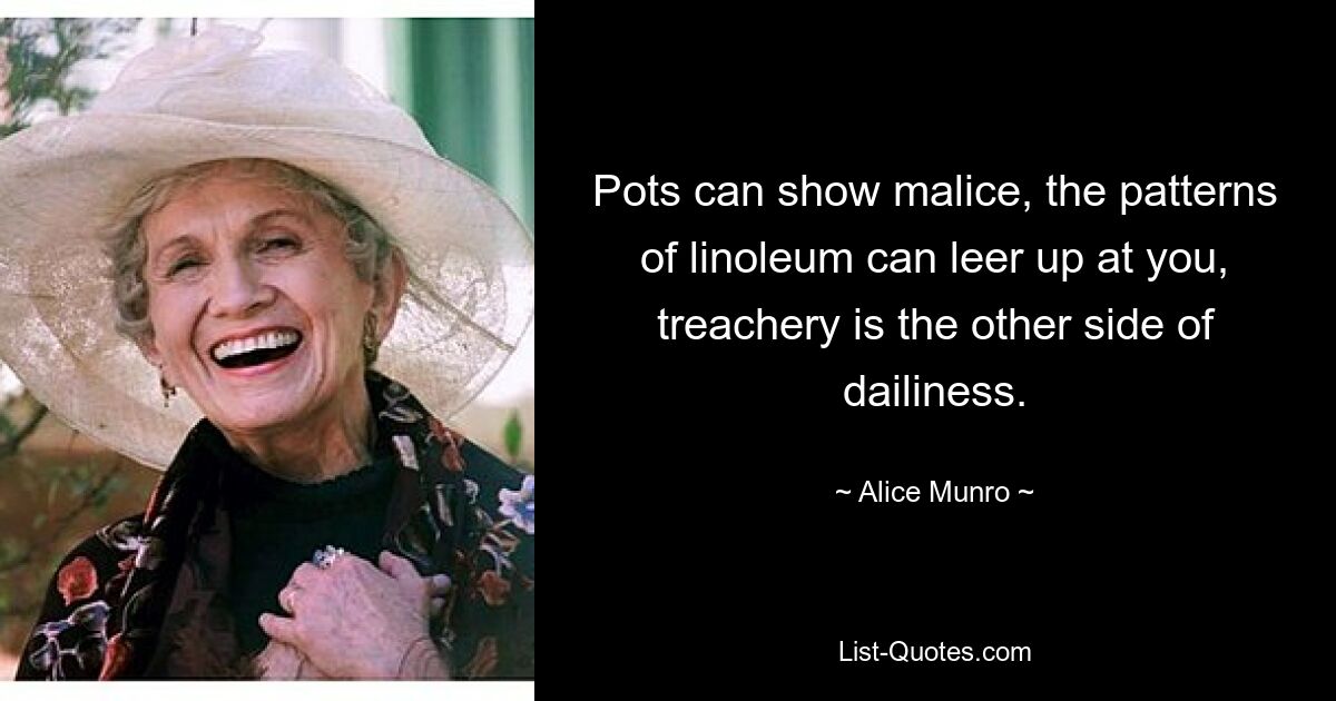 Pots can show malice, the patterns of linoleum can leer up at you, treachery is the other side of dailiness. — © Alice Munro