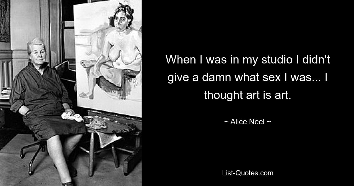 When I was in my studio I didn't give a damn what sex I was... I thought art is art. — © Alice Neel