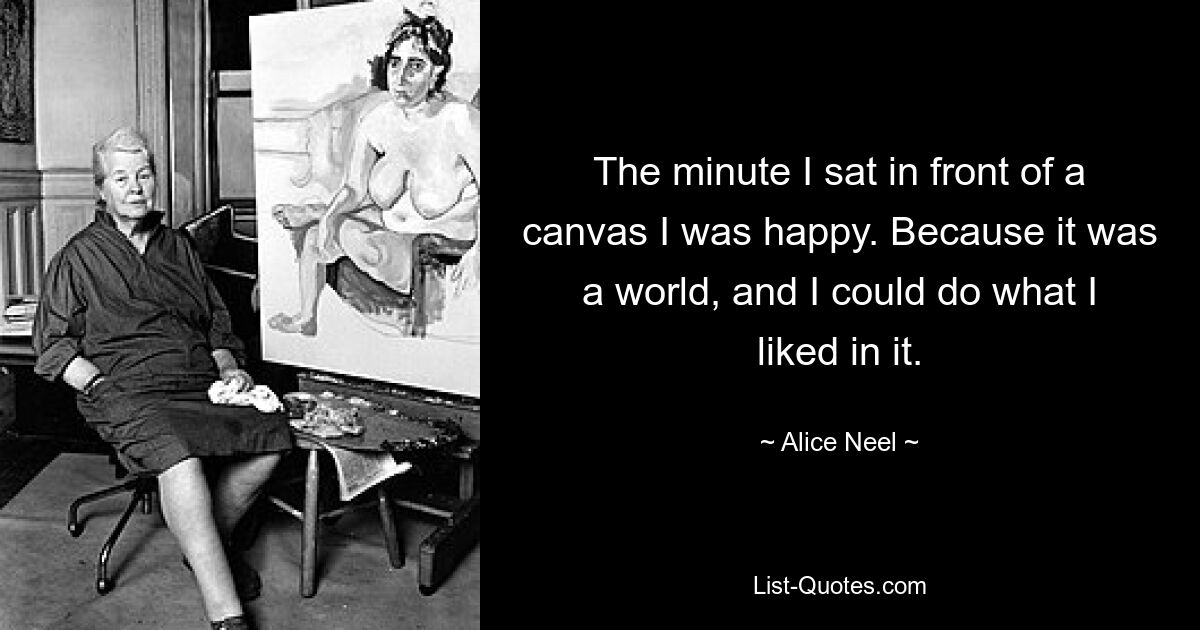 The minute I sat in front of a canvas I was happy. Because it was a world, and I could do what I liked in it. — © Alice Neel