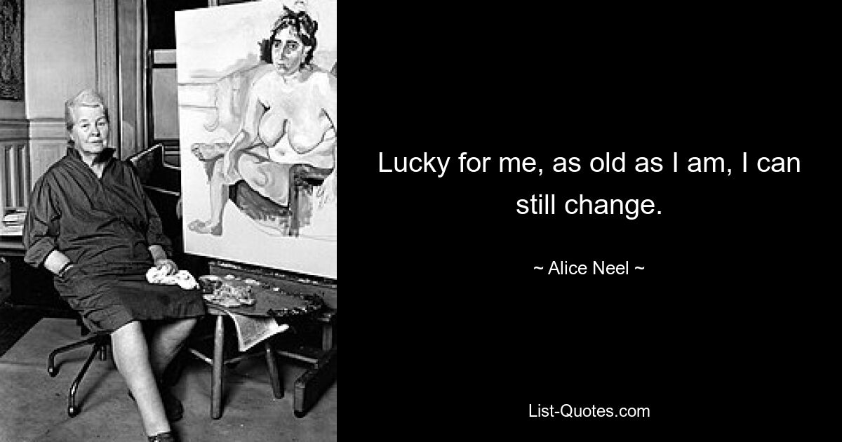 Lucky for me, as old as I am, I can still change. — © Alice Neel