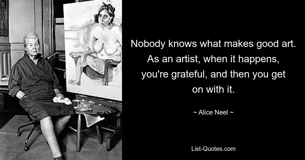 Nobody knows what makes good art. As an artist, when it happens, you're grateful, and then you get on with it. — © Alice Neel