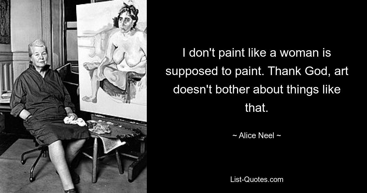 I don't paint like a woman is supposed to paint. Thank God, art doesn't bother about things like that. — © Alice Neel