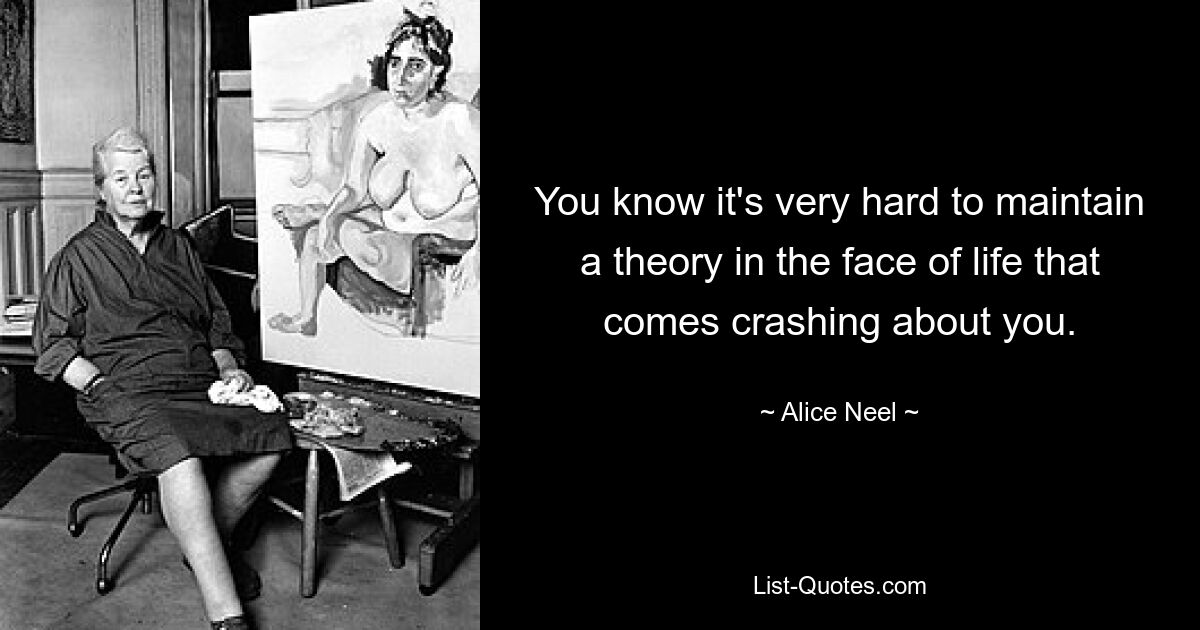 You know it's very hard to maintain a theory in the face of life that comes crashing about you. — © Alice Neel