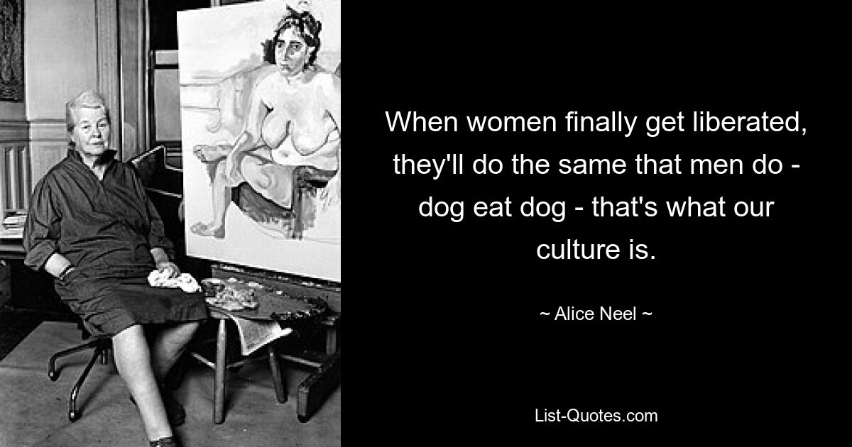 When women finally get liberated, they'll do the same that men do - dog eat dog - that's what our culture is. — © Alice Neel