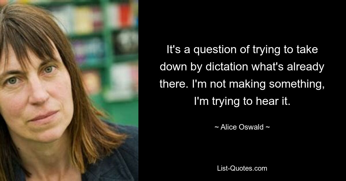 It's a question of trying to take down by dictation what's already there. I'm not making something, I'm trying to hear it. — © Alice Oswald