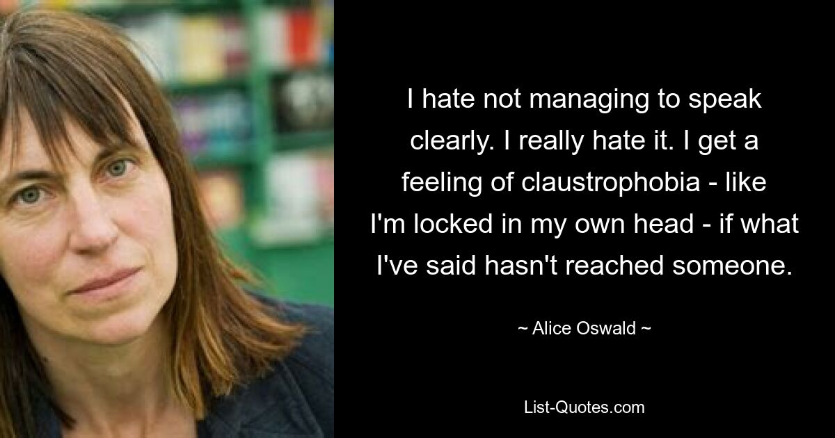 I hate not managing to speak clearly. I really hate it. I get a feeling of claustrophobia - like I'm locked in my own head - if what I've said hasn't reached someone. — © Alice Oswald