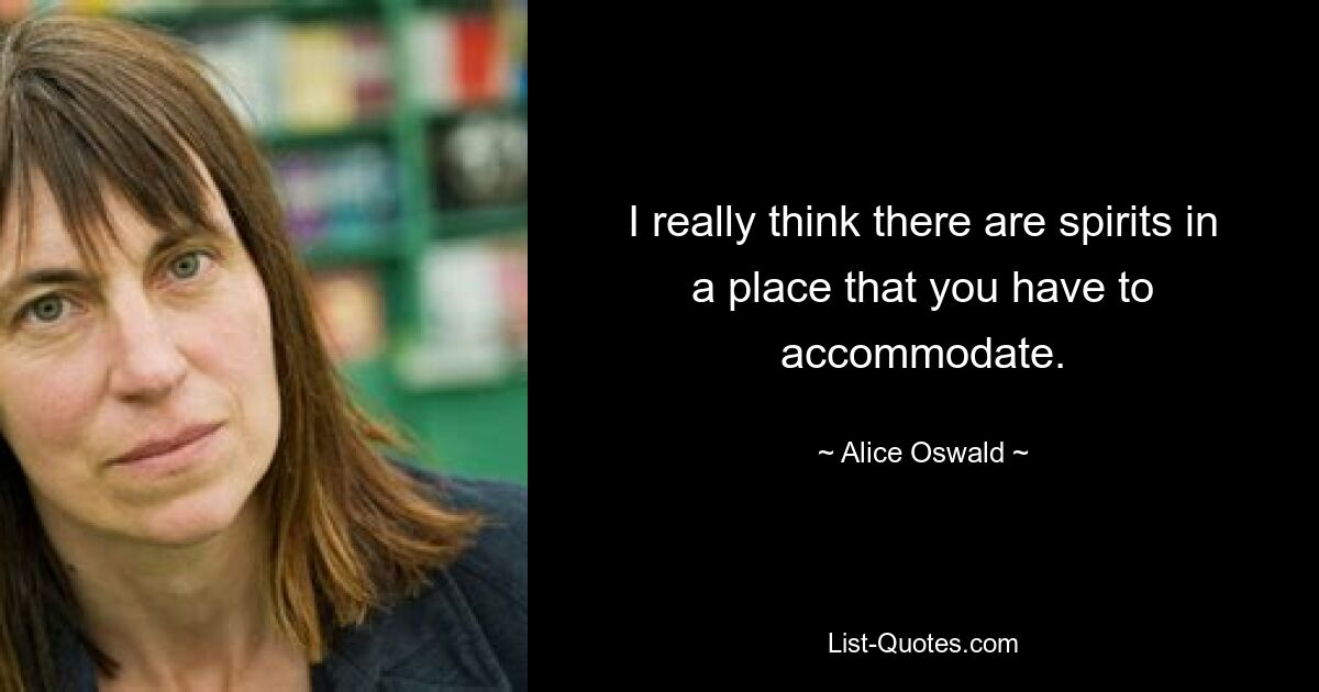 I really think there are spirits in a place that you have to accommodate. — © Alice Oswald