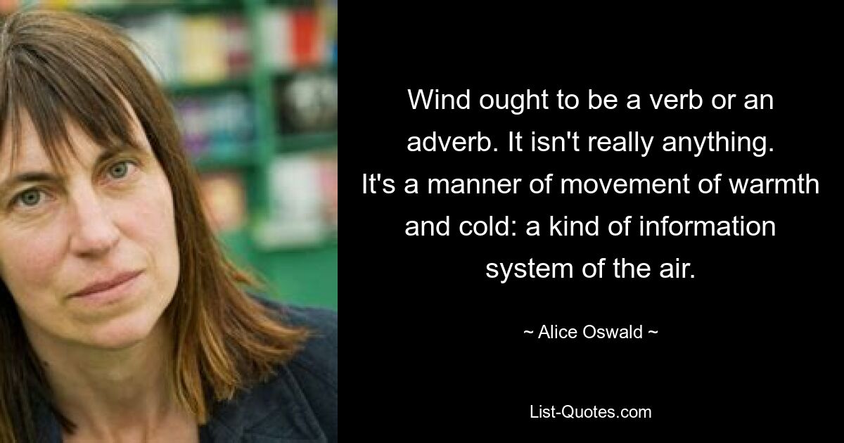 Wind ought to be a verb or an adverb. It isn't really anything. It's a manner of movement of warmth and cold: a kind of information system of the air. — © Alice Oswald