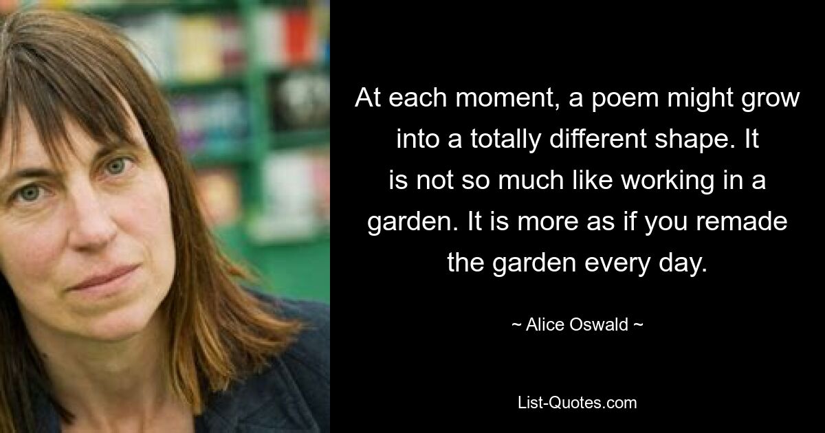 At each moment, a poem might grow into a totally different shape. It is not so much like working in a garden. It is more as if you remade the garden every day. — © Alice Oswald