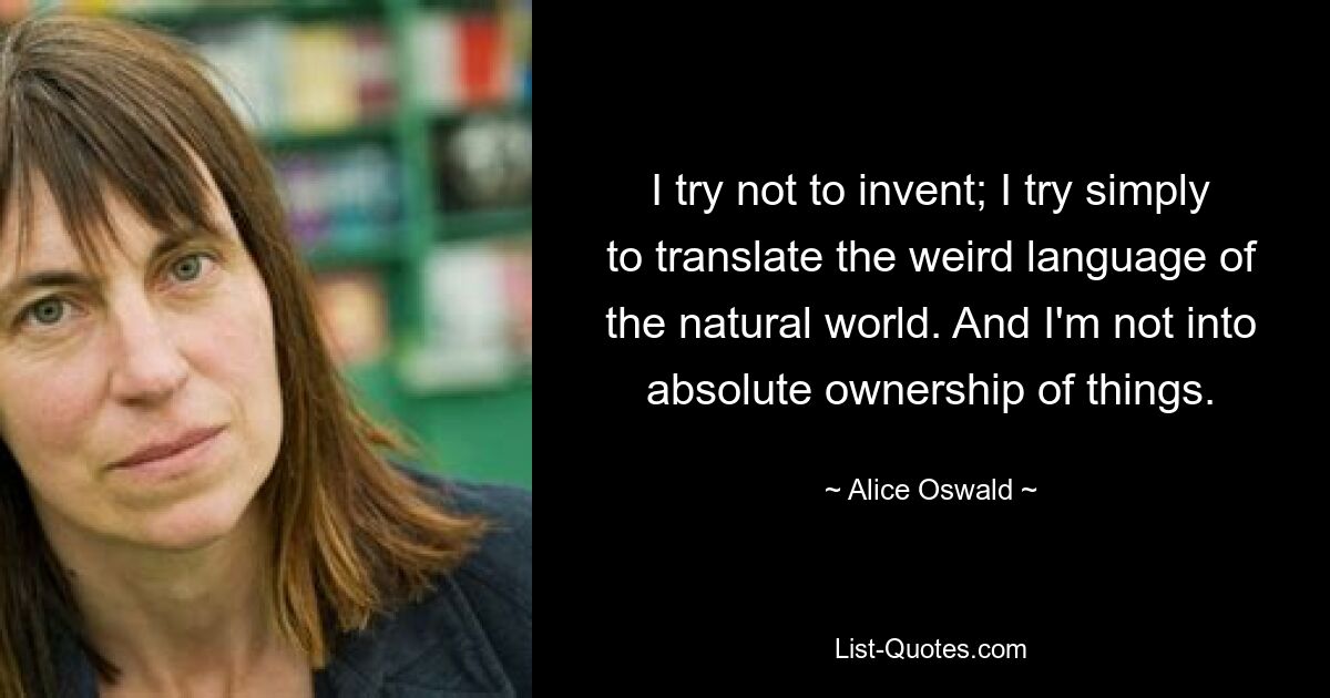 I try not to invent; I try simply to translate the weird language of the natural world. And I'm not into absolute ownership of things. — © Alice Oswald