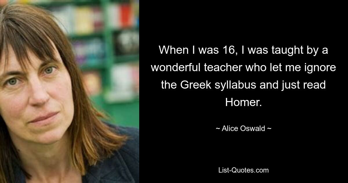 When I was 16, I was taught by a wonderful teacher who let me ignore the Greek syllabus and just read Homer. — © Alice Oswald