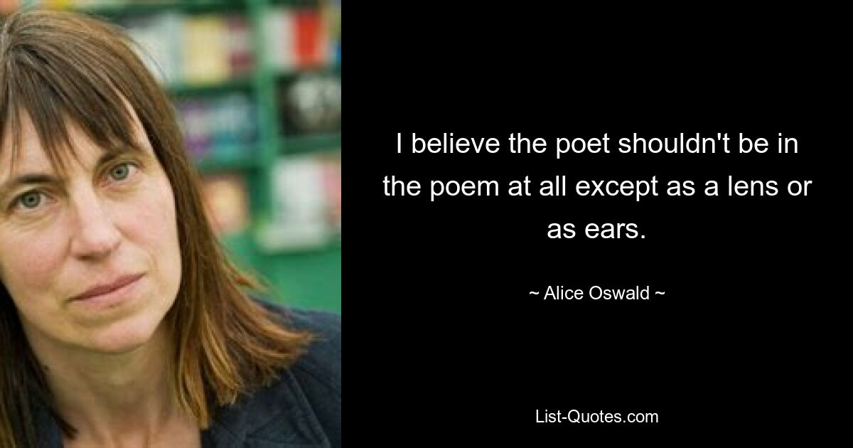 I believe the poet shouldn't be in the poem at all except as a lens or as ears. — © Alice Oswald