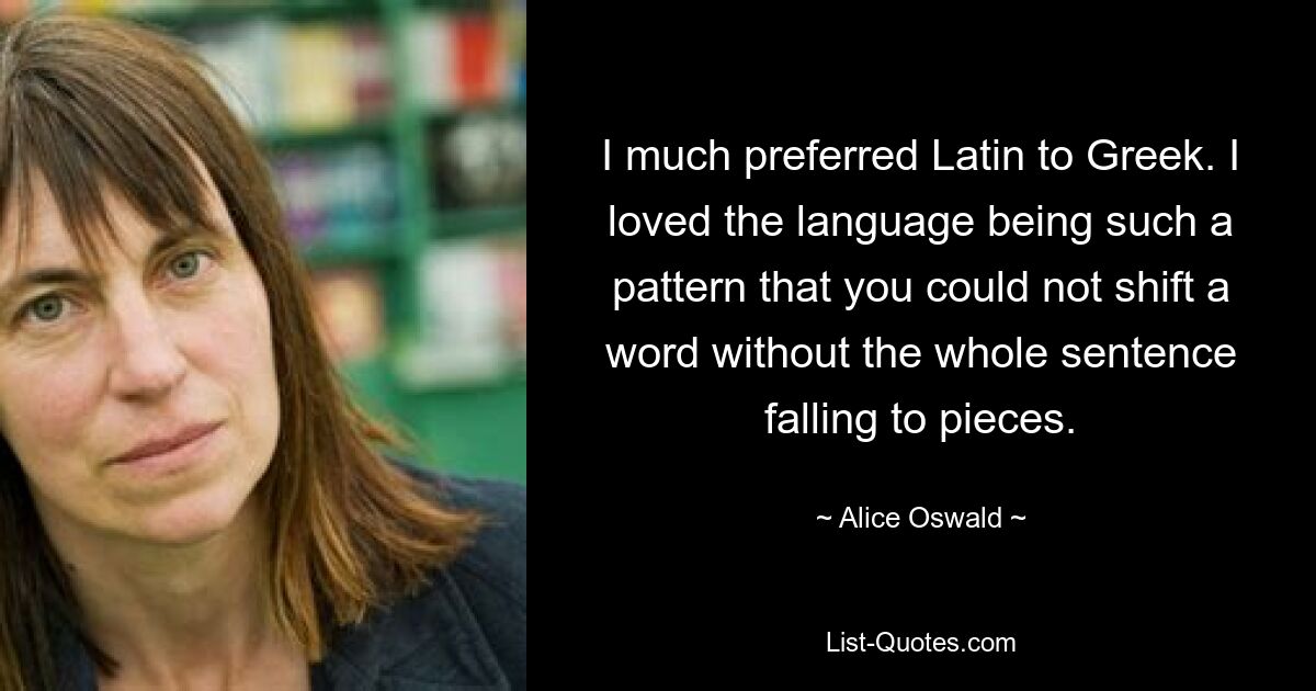 I much preferred Latin to Greek. I loved the language being such a pattern that you could not shift a word without the whole sentence falling to pieces. — © Alice Oswald