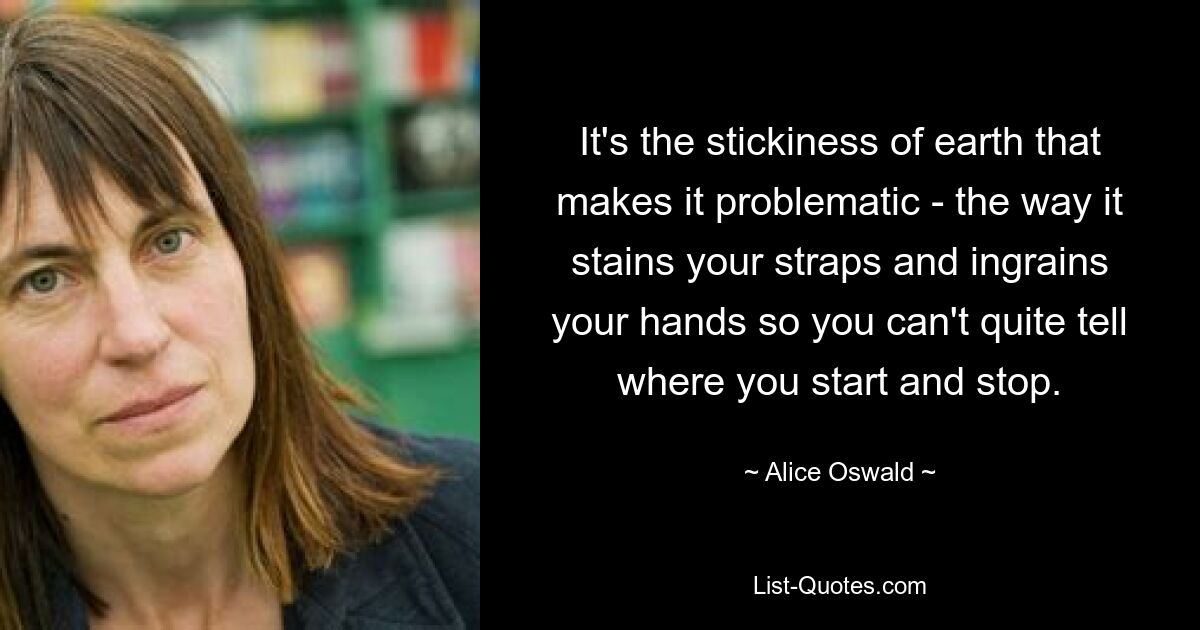 It's the stickiness of earth that makes it problematic - the way it stains your straps and ingrains your hands so you can't quite tell where you start and stop. — © Alice Oswald