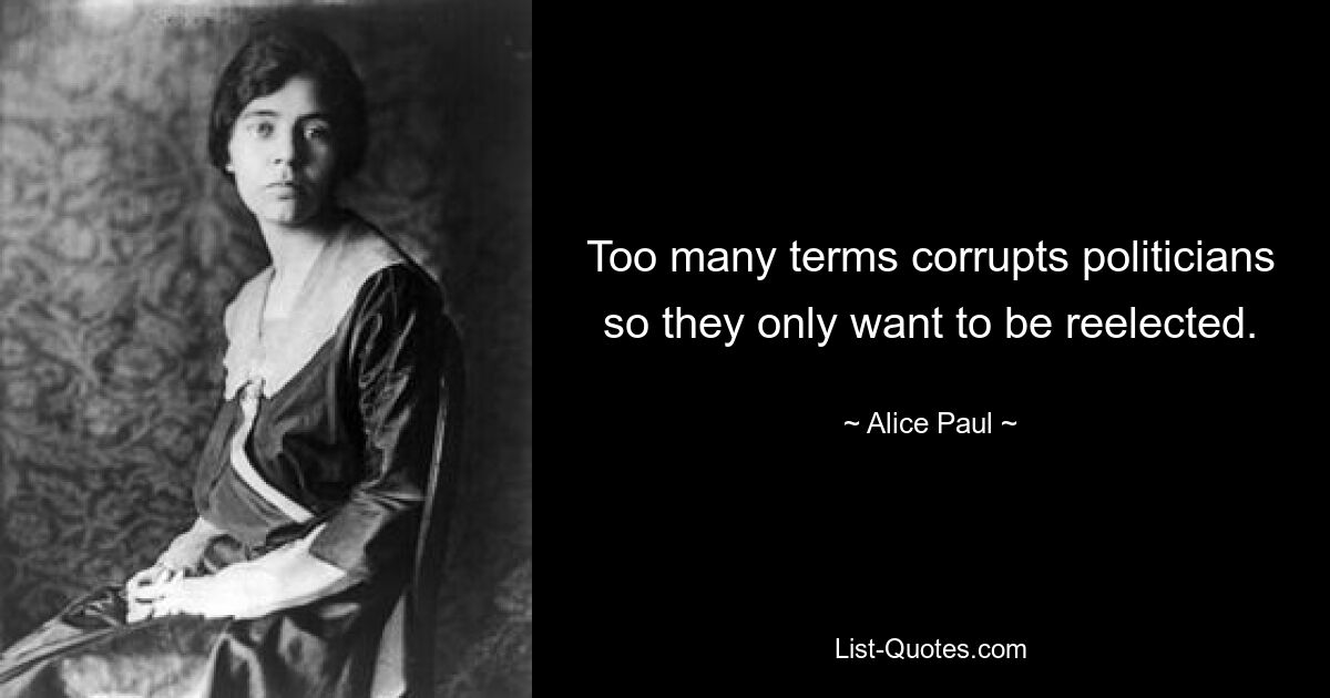 Too many terms corrupts politicians so they only want to be reelected. — © Alice Paul