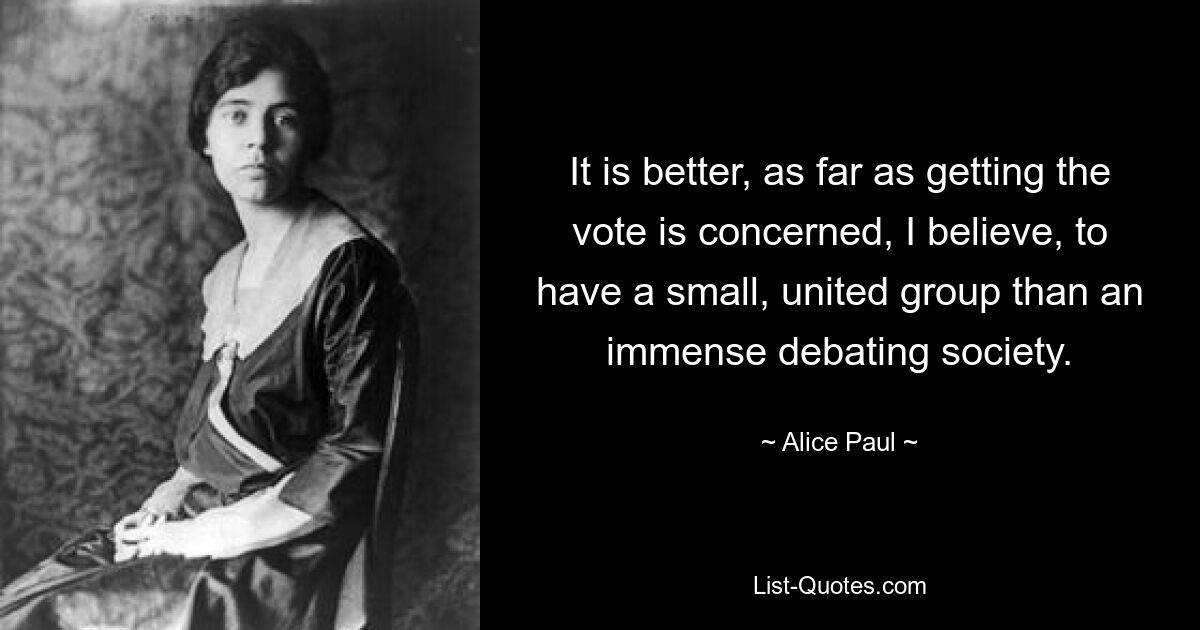 It is better, as far as getting the vote is concerned, I believe, to have a small, united group than an immense debating society. — © Alice Paul