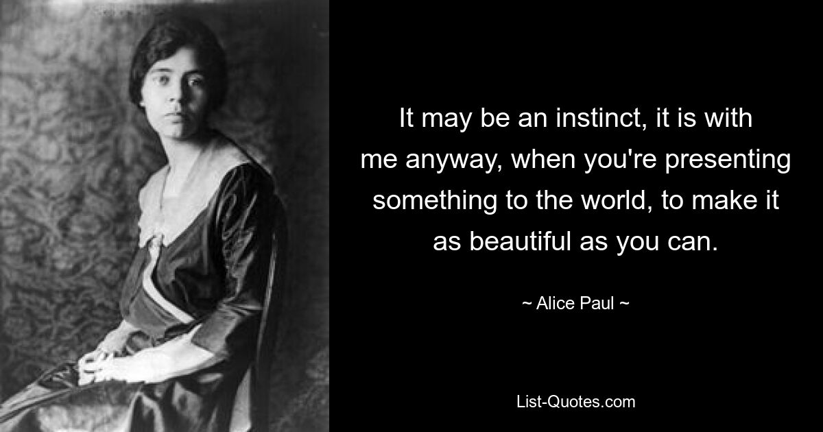 It may be an instinct, it is with me anyway, when you're presenting something to the world, to make it as beautiful as you can. — © Alice Paul