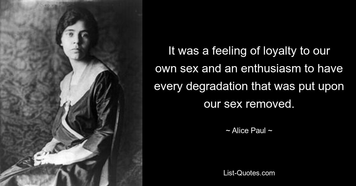 It was a feeling of loyalty to our own sex and an enthusiasm to have every degradation that was put upon our sex removed. — © Alice Paul