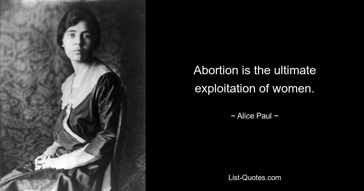 Abortion is the ultimate exploitation of women. — © Alice Paul