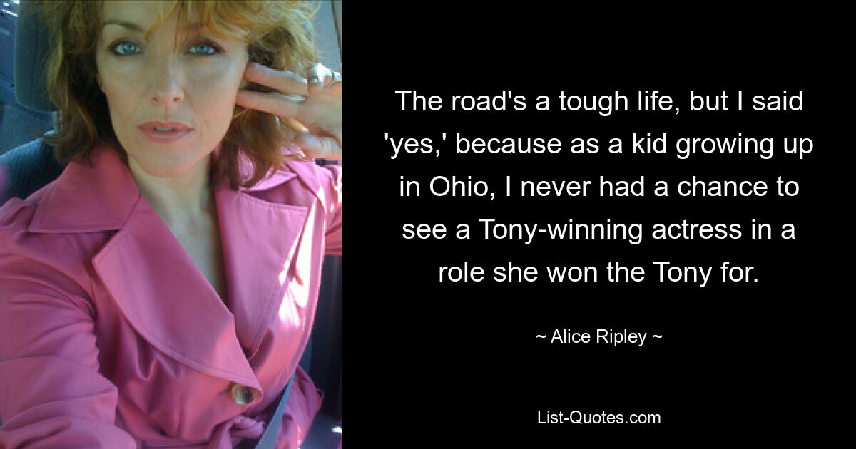 The road's a tough life, but I said 'yes,' because as a kid growing up in Ohio, I never had a chance to see a Tony-winning actress in a role she won the Tony for. — © Alice Ripley