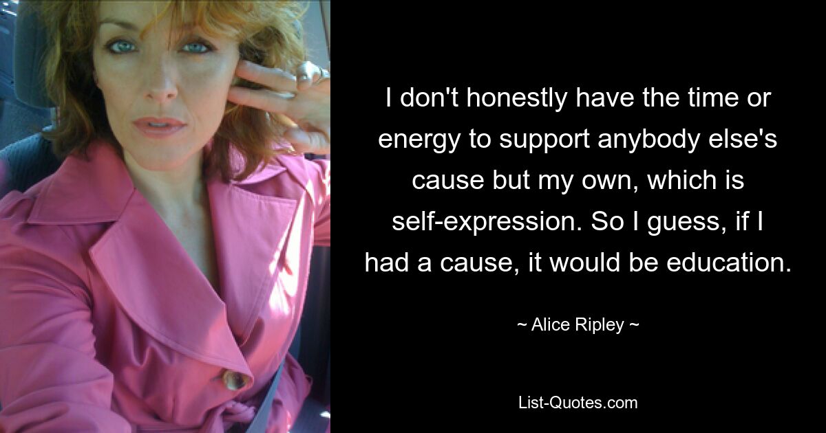 I don't honestly have the time or energy to support anybody else's cause but my own, which is self-expression. So I guess, if I had a cause, it would be education. — © Alice Ripley