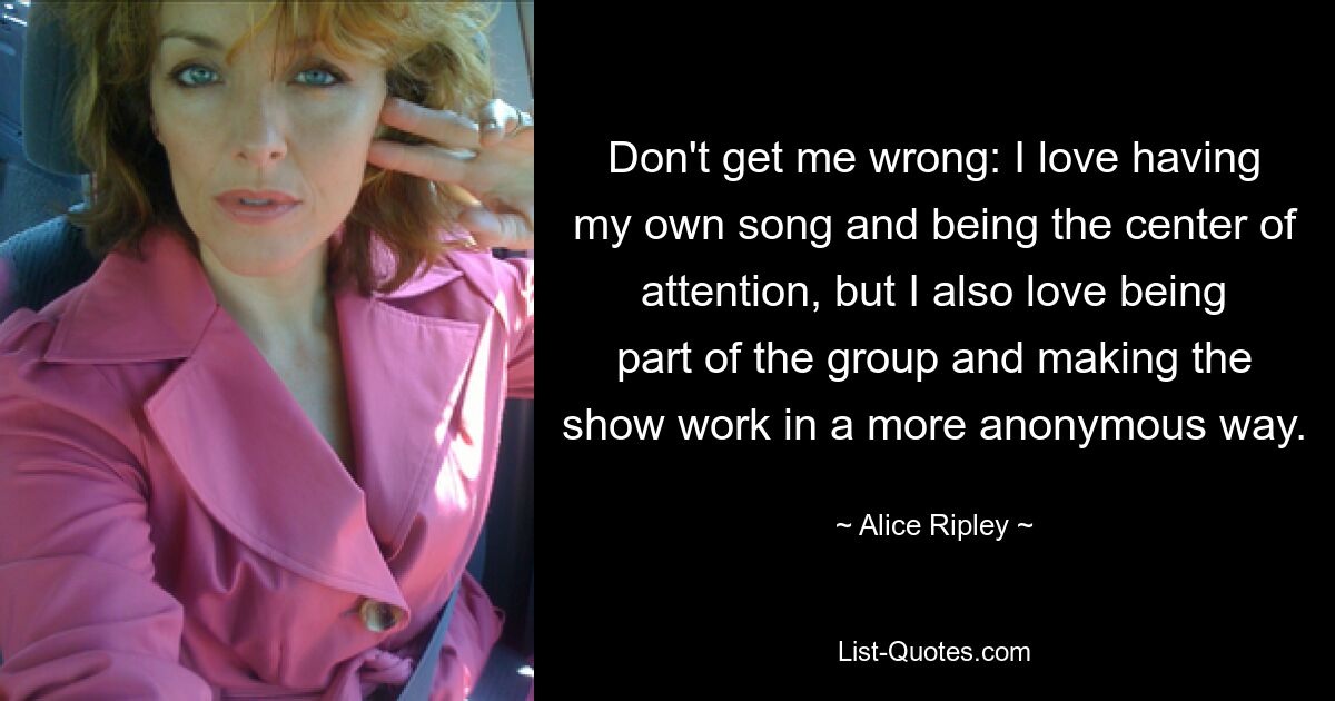 Don't get me wrong: I love having my own song and being the center of attention, but I also love being part of the group and making the show work in a more anonymous way. — © Alice Ripley