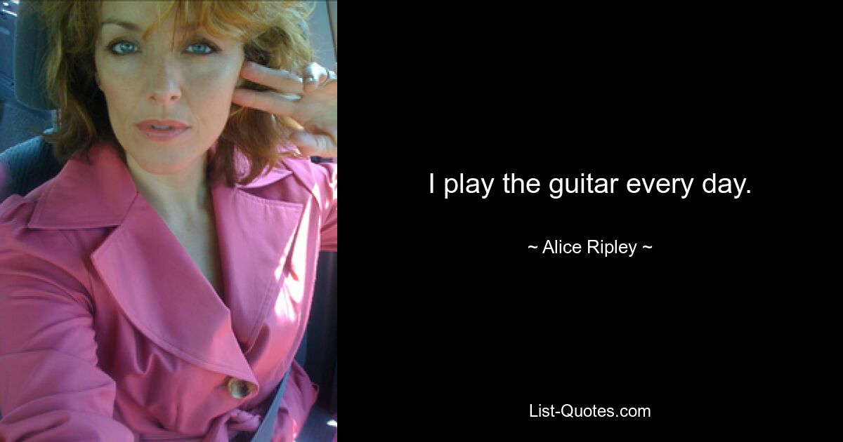 I play the guitar every day. — © Alice Ripley