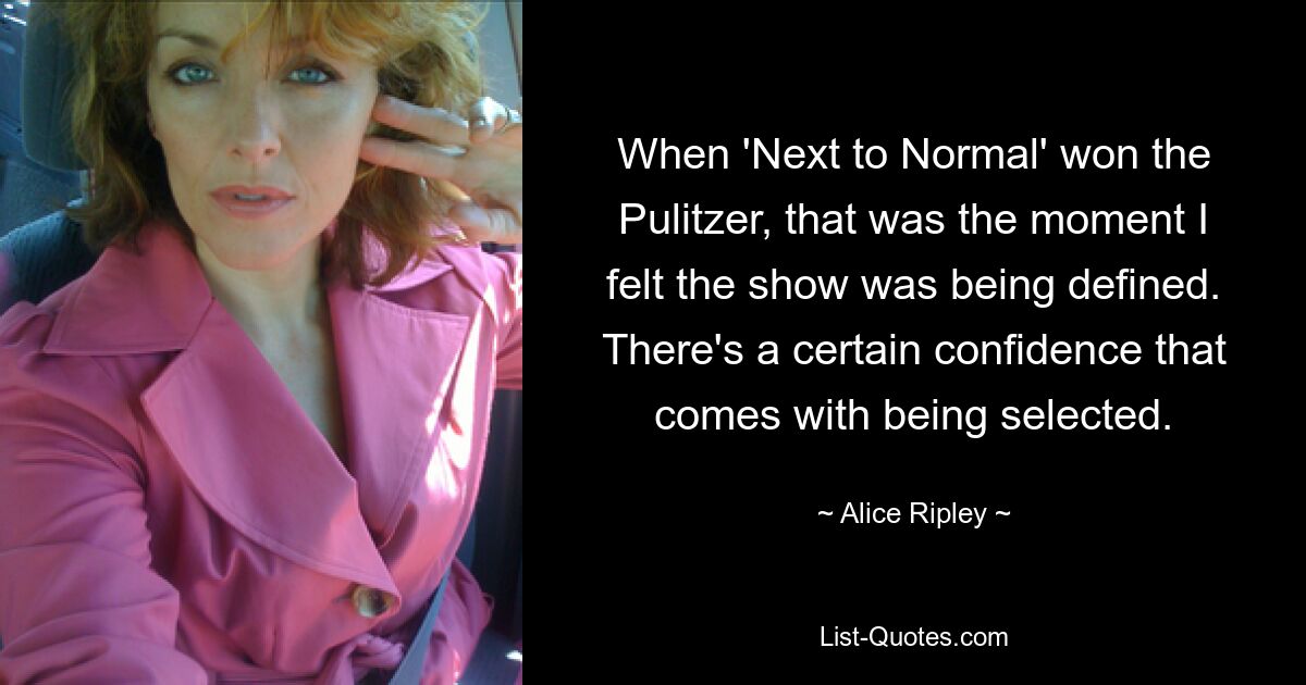 When 'Next to Normal' won the Pulitzer, that was the moment I felt the show was being defined. There's a certain confidence that comes with being selected. — © Alice Ripley