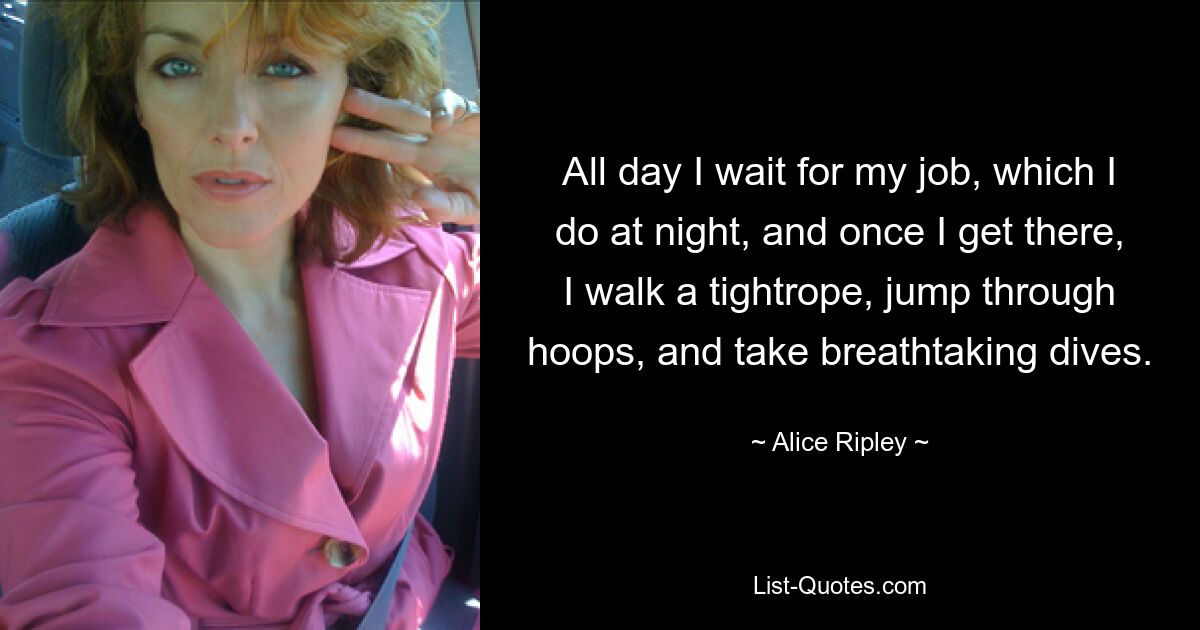 All day I wait for my job, which I do at night, and once I get there, I walk a tightrope, jump through hoops, and take breathtaking dives. — © Alice Ripley