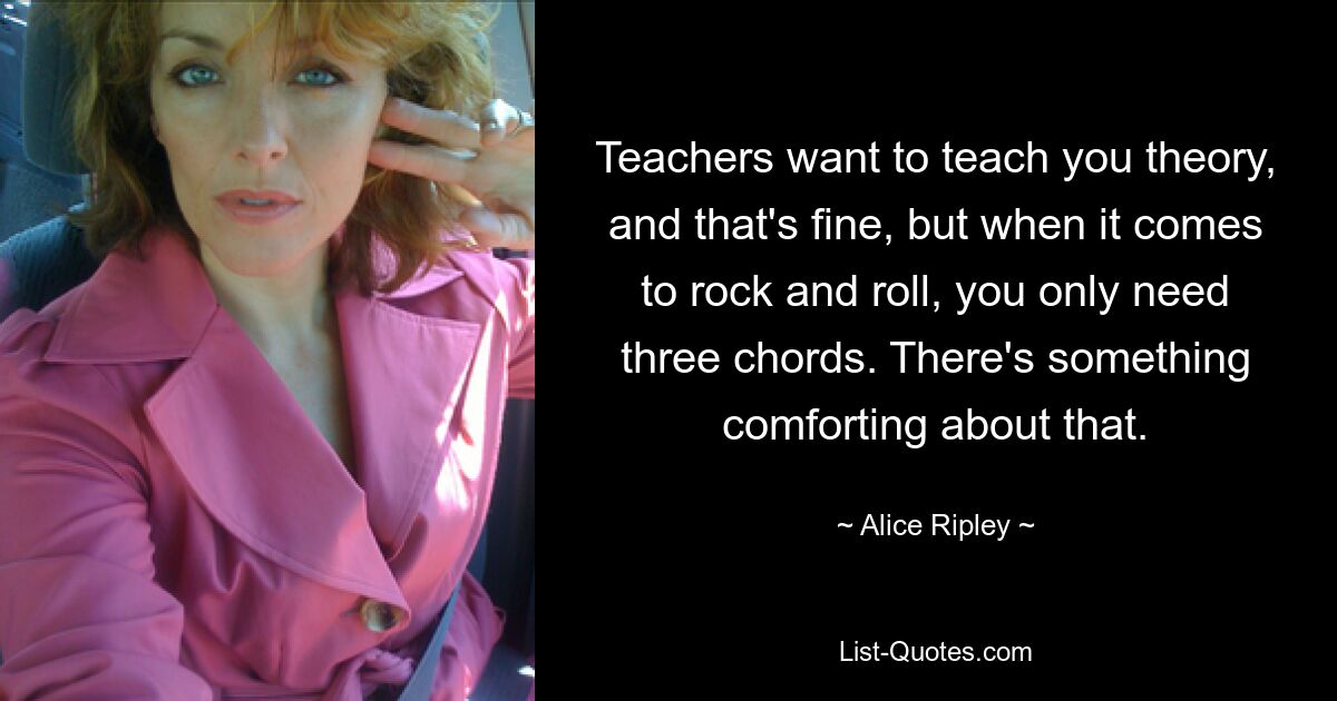 Teachers want to teach you theory, and that's fine, but when it comes to rock and roll, you only need three chords. There's something comforting about that. — © Alice Ripley