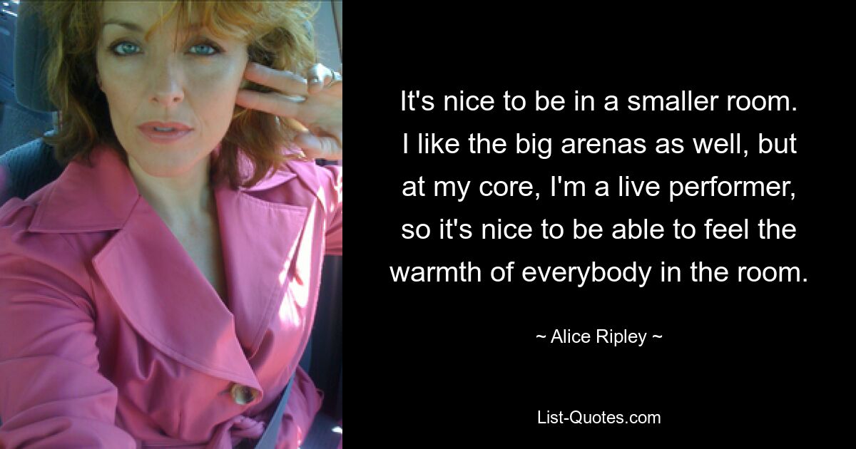 It's nice to be in a smaller room. I like the big arenas as well, but at my core, I'm a live performer, so it's nice to be able to feel the warmth of everybody in the room. — © Alice Ripley