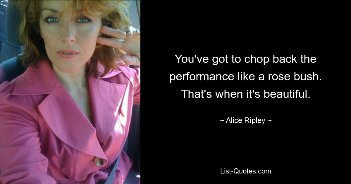 You've got to chop back the performance like a rose bush. That's when it's beautiful. — © Alice Ripley