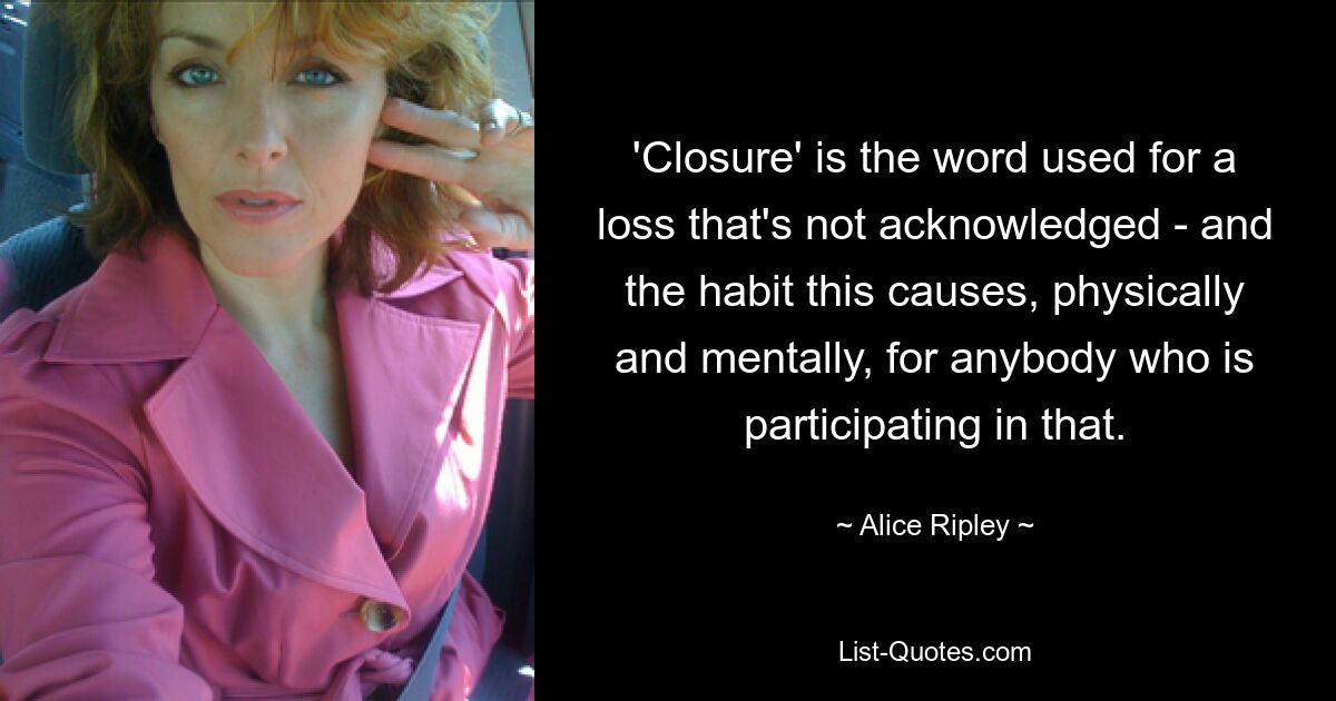 'Closure' is the word used for a loss that's not acknowledged - and the habit this causes, physically and mentally, for anybody who is participating in that. — © Alice Ripley