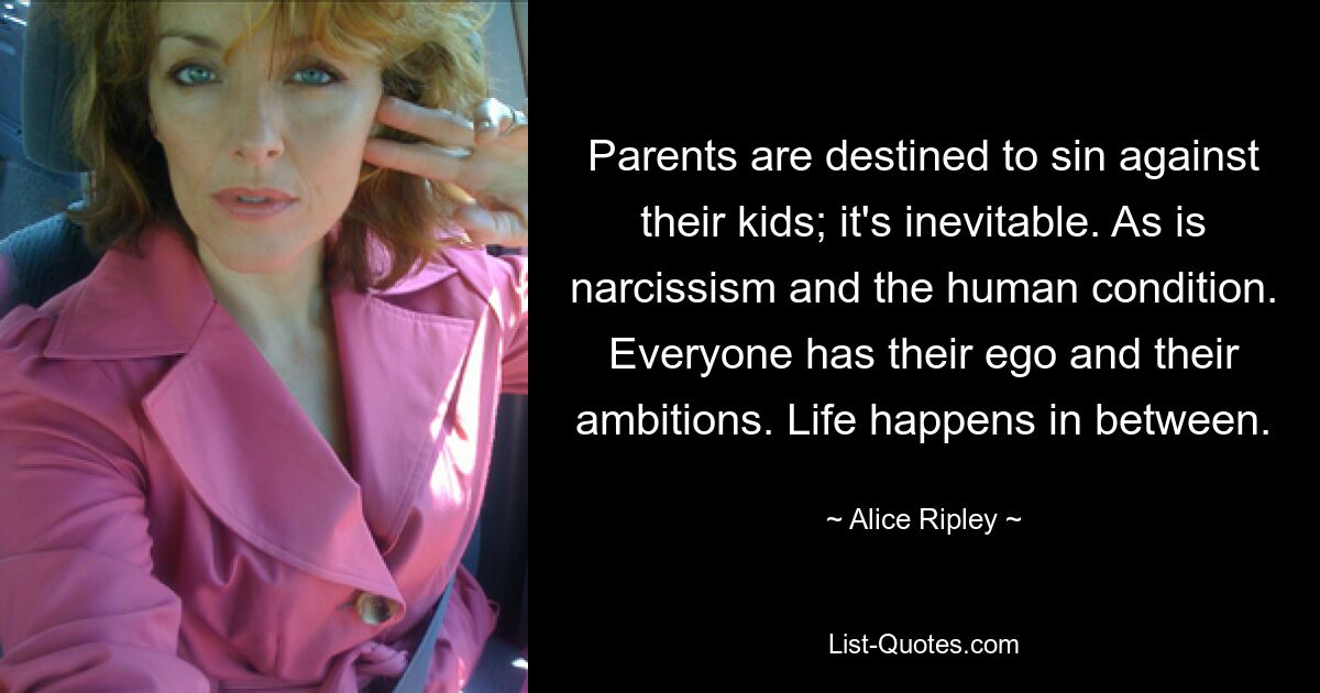 Parents are destined to sin against their kids; it's inevitable. As is narcissism and the human condition. Everyone has their ego and their ambitions. Life happens in between. — © Alice Ripley