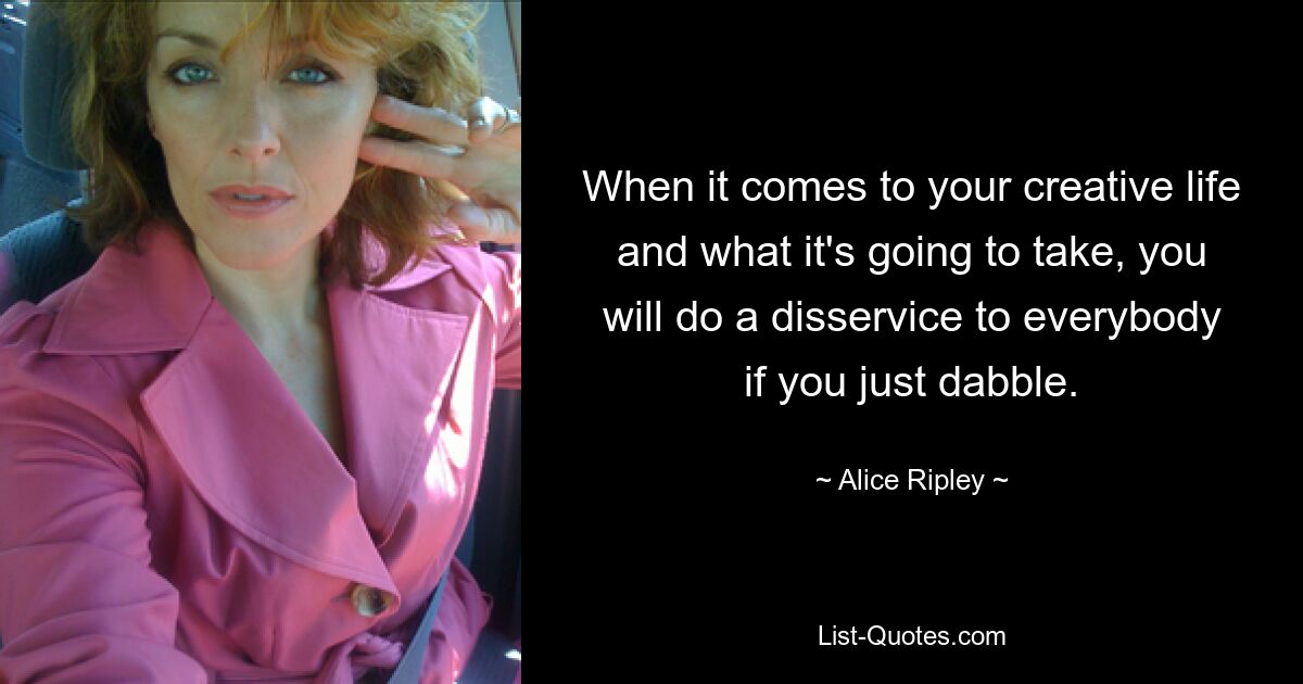 When it comes to your creative life and what it's going to take, you will do a disservice to everybody if you just dabble. — © Alice Ripley