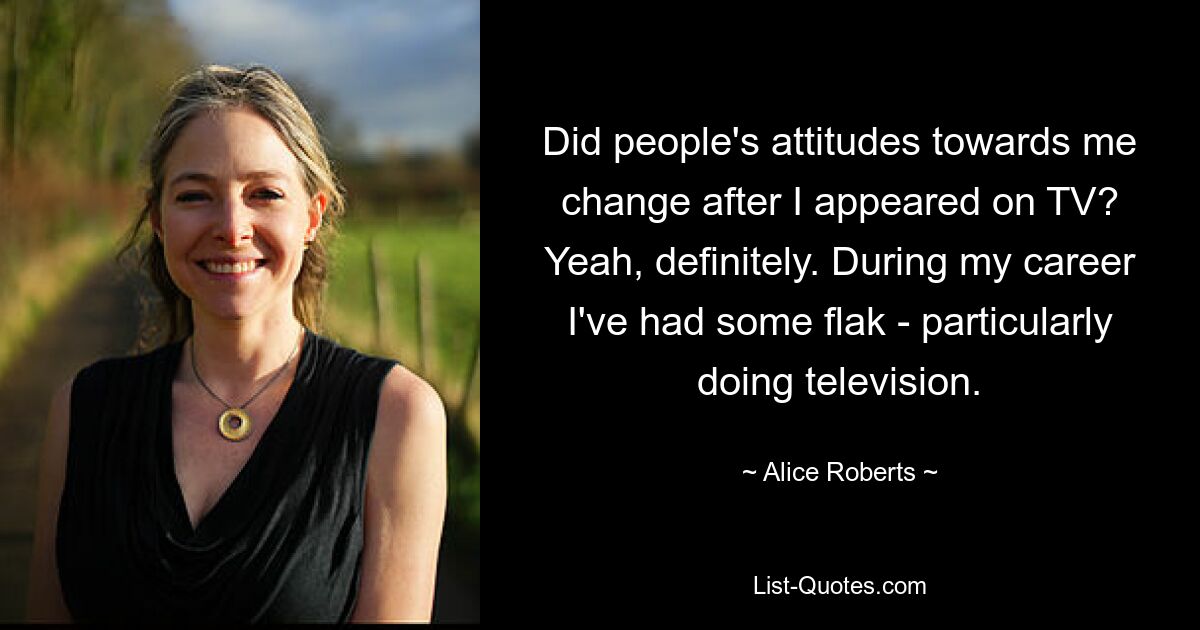 Did people's attitudes towards me change after I appeared on TV? Yeah, definitely. During my career I've had some flak - particularly doing television. — © Alice Roberts