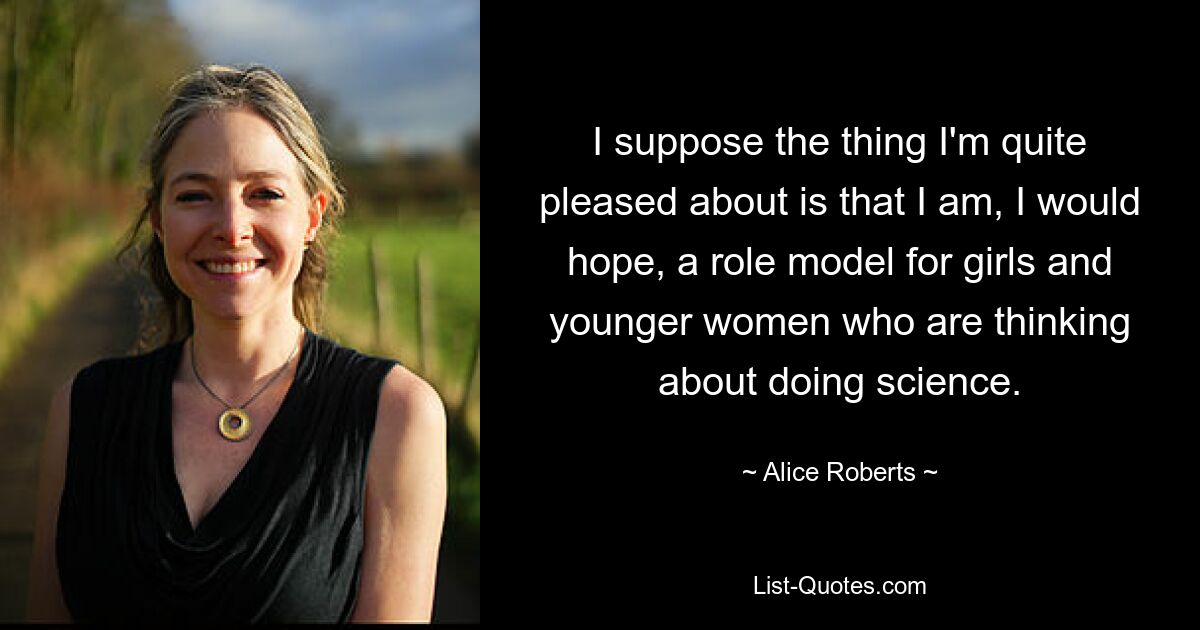 I suppose the thing I'm quite pleased about is that I am, I would hope, a role model for girls and younger women who are thinking about doing science. — © Alice Roberts