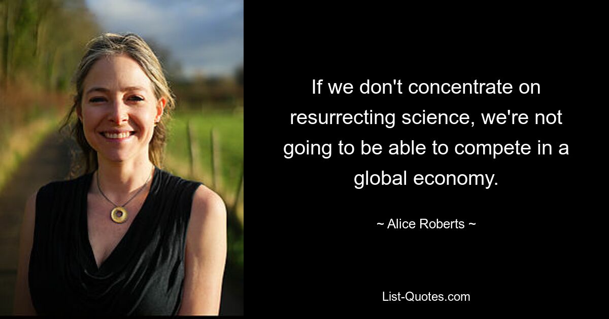 If we don't concentrate on resurrecting science, we're not going to be able to compete in a global economy. — © Alice Roberts