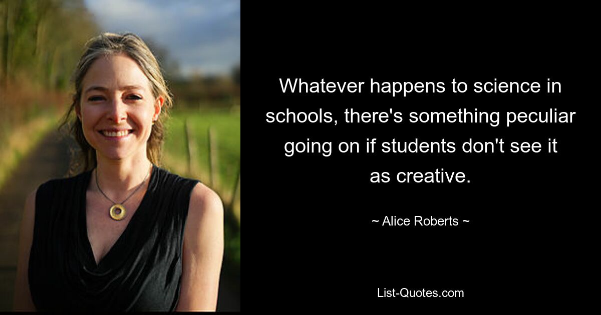 Whatever happens to science in schools, there's something peculiar going on if students don't see it as creative. — © Alice Roberts