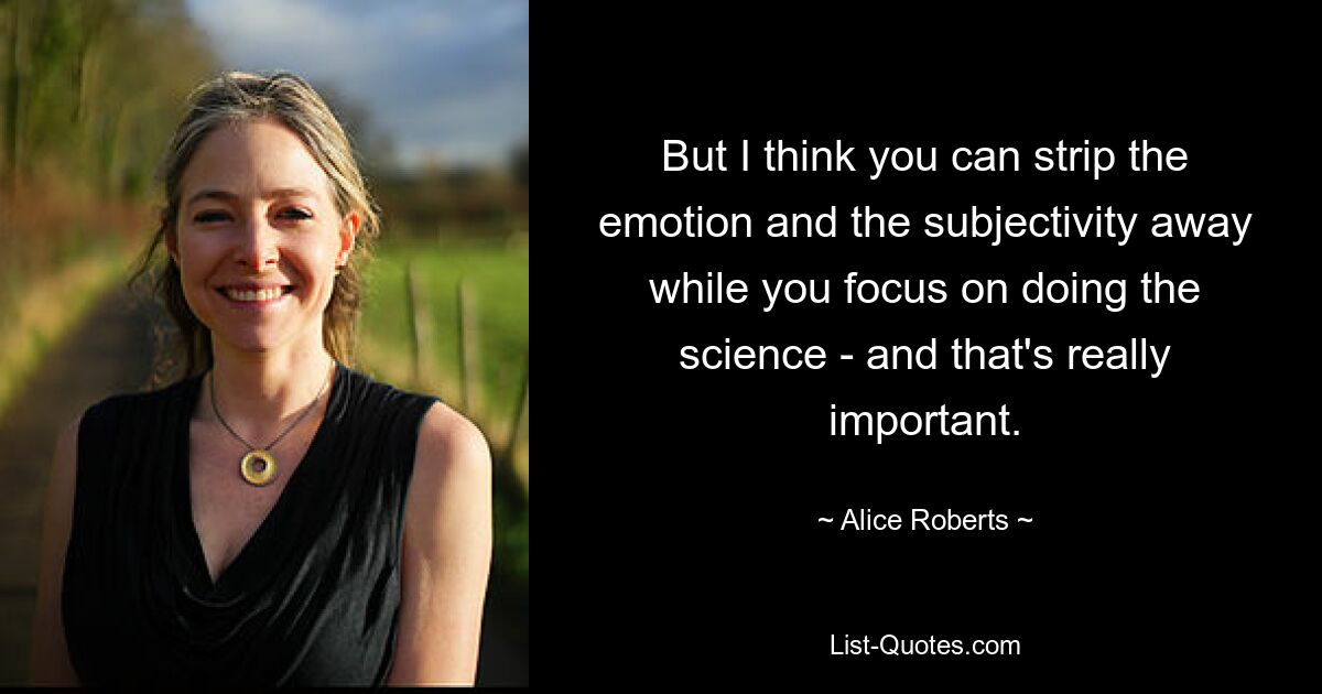 But I think you can strip the emotion and the subjectivity away while you focus on doing the science - and that's really important. — © Alice Roberts