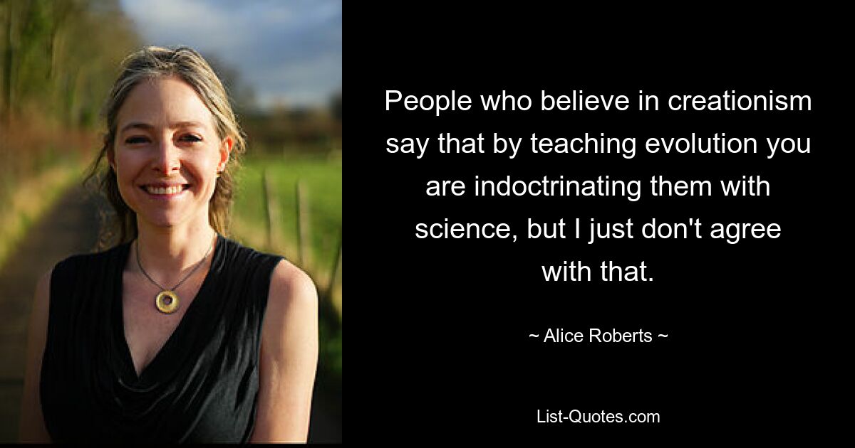 People who believe in creationism say that by teaching evolution you are indoctrinating them with science, but I just don't agree with that. — © Alice Roberts