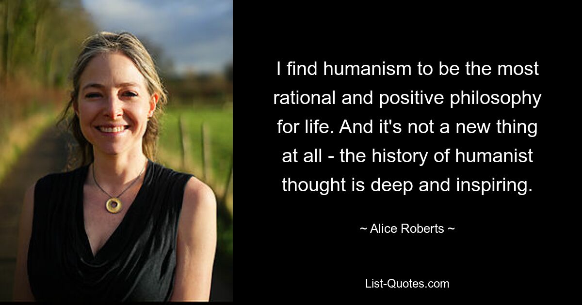 I find humanism to be the most rational and positive philosophy for life. And it's not a new thing at all - the history of humanist thought is deep and inspiring. — © Alice Roberts