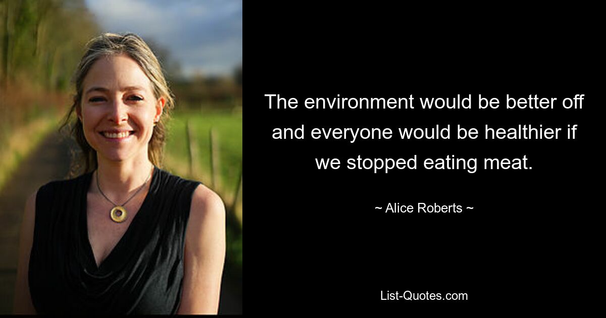 The environment would be better off and everyone would be healthier if we stopped eating meat. — © Alice Roberts