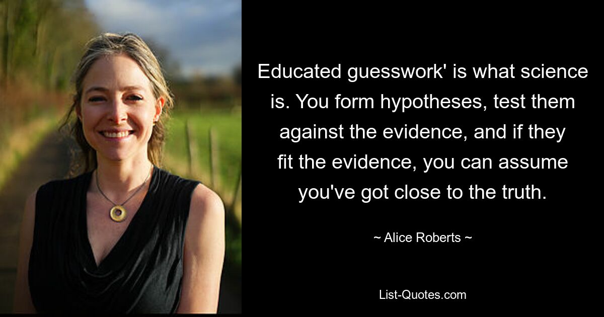 Educated guesswork' is what science is. You form hypotheses, test them against the evidence, and if they fit the evidence, you can assume you've got close to the truth. — © Alice Roberts