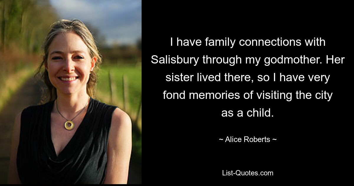 I have family connections with Salisbury through my godmother. Her sister lived there, so I have very fond memories of visiting the city as a child. — © Alice Roberts