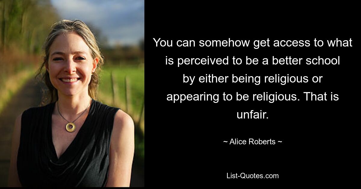 You can somehow get access to what is perceived to be a better school by either being religious or appearing to be religious. That is unfair. — © Alice Roberts