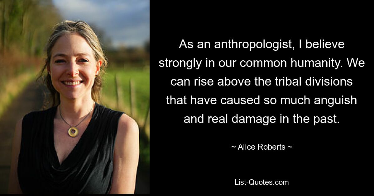 As an anthropologist, I believe strongly in our common humanity. We can rise above the tribal divisions that have caused so much anguish and real damage in the past. — © Alice Roberts