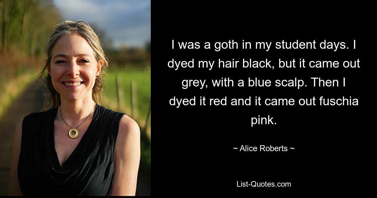 I was a goth in my student days. I dyed my hair black, but it came out grey, with a blue scalp. Then I dyed it red and it came out fuschia pink. — © Alice Roberts